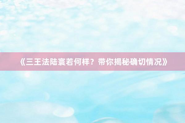 《三王法陆寰若何样？带你揭秘确切情况》