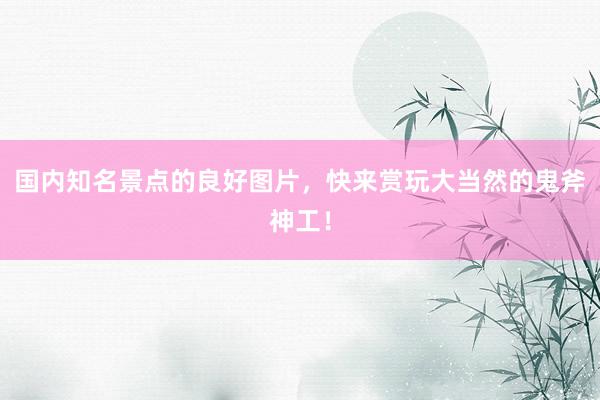 国内知名景点的良好图片，快来赏玩大当然的鬼斧神工！