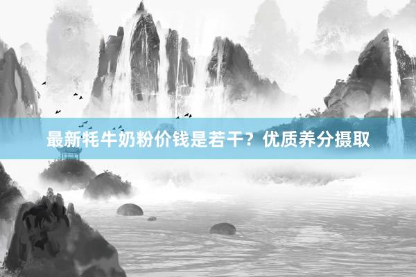 最新牦牛奶粉价钱是若干？优质养分摄取