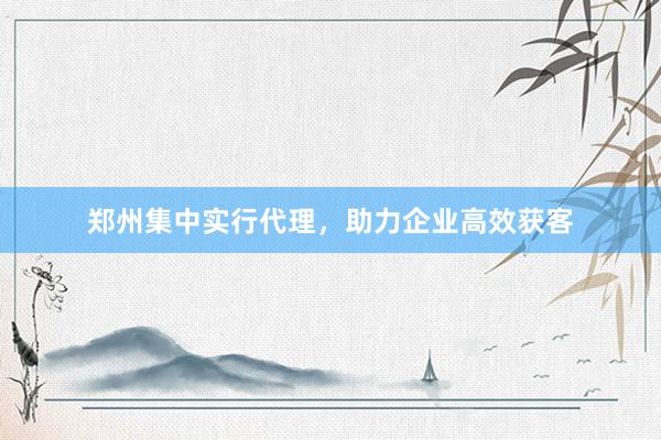 郑州集中实行代理，助力企业高效获客