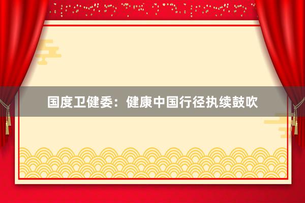 国度卫健委：健康中国行径执续鼓吹