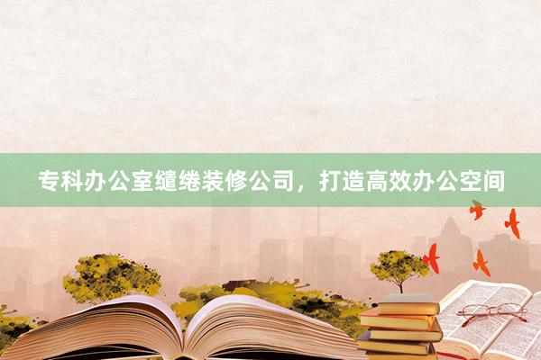 专科办公室缱绻装修公司，打造高效办公空间