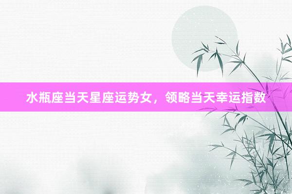 水瓶座当天星座运势女，领略当天幸运指数