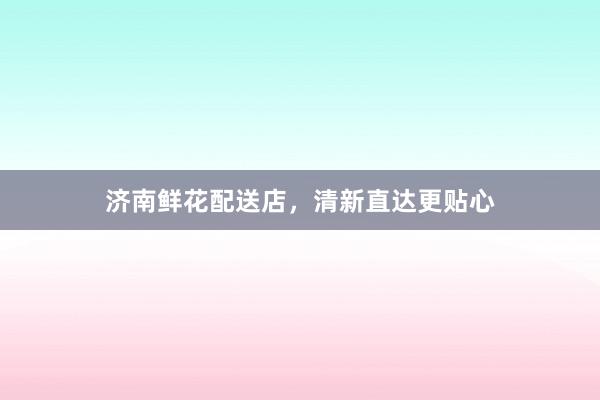 济南鲜花配送店，清新直达更贴心
